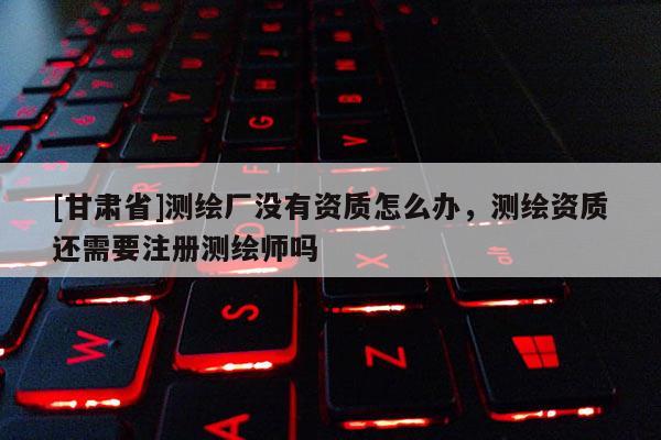 [甘肅省]測繪廠沒有資質怎么辦，測繪資質還需要注冊測繪師嗎