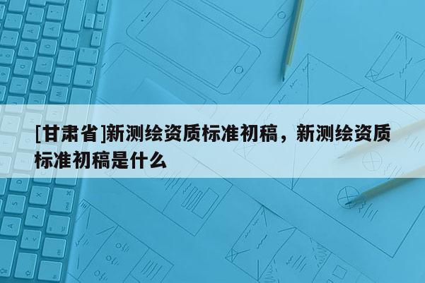 [甘肅省]新測繪資質標準初稿，新測繪資質標準初稿是什么