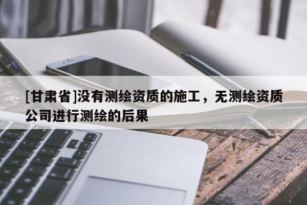 [甘肅省]沒有測繪資質的施工，無測繪資質公司進行測繪的后果