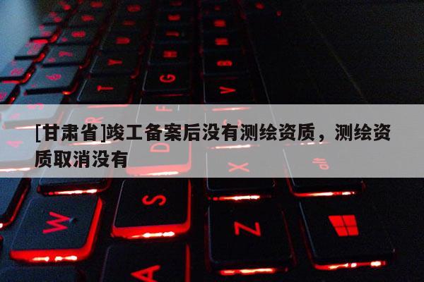 [甘肅省]竣工備案后沒有測繪資質(zhì)，測繪資質(zhì)取消沒有