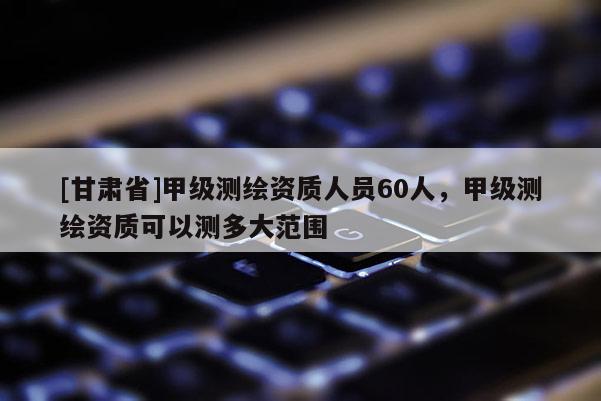 [甘肅省]甲級測繪資質人員60人，甲級測繪資質可以測多大范圍