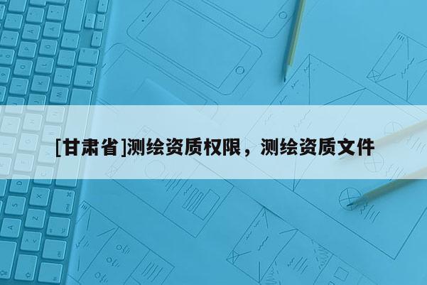 [甘肅省]測繪資質權限，測繪資質文件