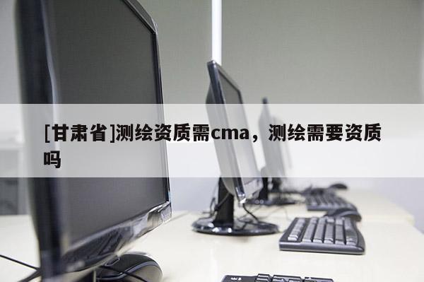 [甘肅省]測繪資質需cma，測繪需要資質嗎