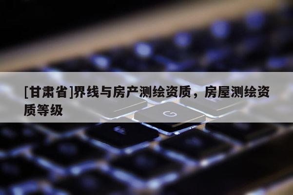 [甘肅省]界線與房產測繪資質，房屋測繪資質等級