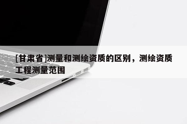 [甘肅省]測量和測繪資質的區別，測繪資質工程測量范圍