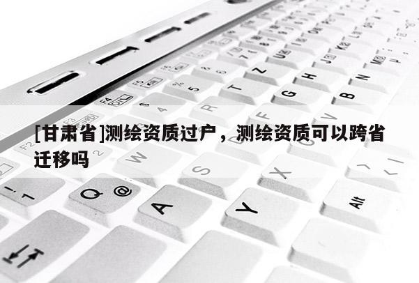 [甘肅省]測繪資質過戶，測繪資質可以跨省遷移嗎
