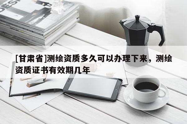 [甘肅省]測繪資質多久可以辦理下來，測繪資質證書有效期幾年