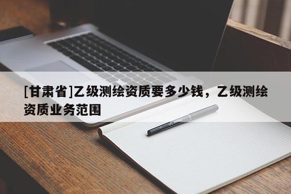 [甘肅省]乙級測繪資質要多少錢，乙級測繪資質業務范圍