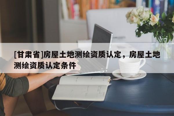 [甘肅省]房屋土地測繪資質認定，房屋土地測繪資質認定條件