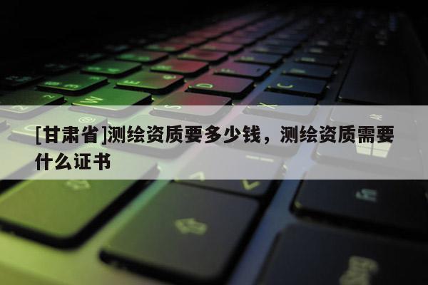 [甘肅省]測繪資質要多少錢，測繪資質需要什么證書