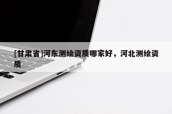 [甘肅省]河東測繪資質哪家好，河北測繪資質