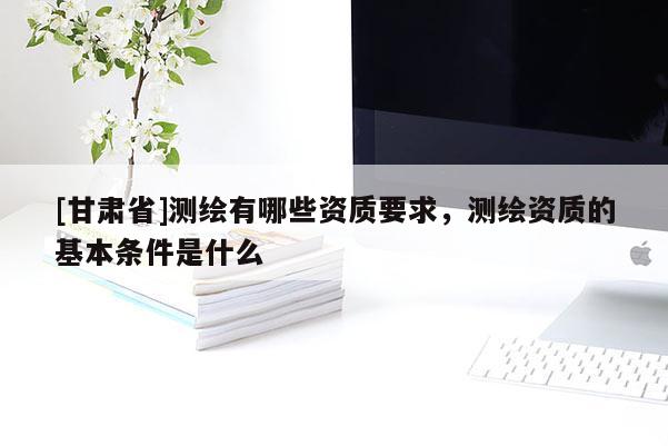 [甘肅省]測繪有哪些資質要求，測繪資質的基本條件是什么