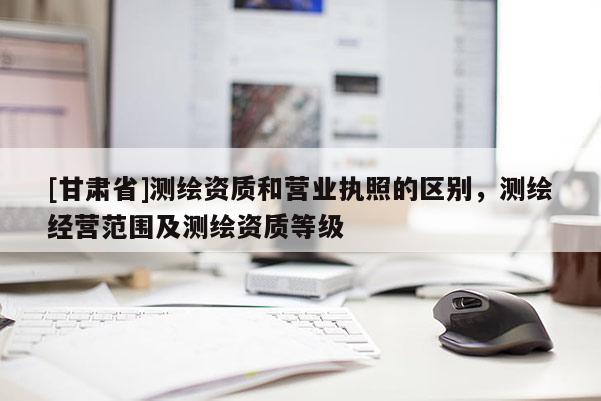 [甘肅省]測繪資質和營業執照的區別，測繪經營范圍及測繪資質等級