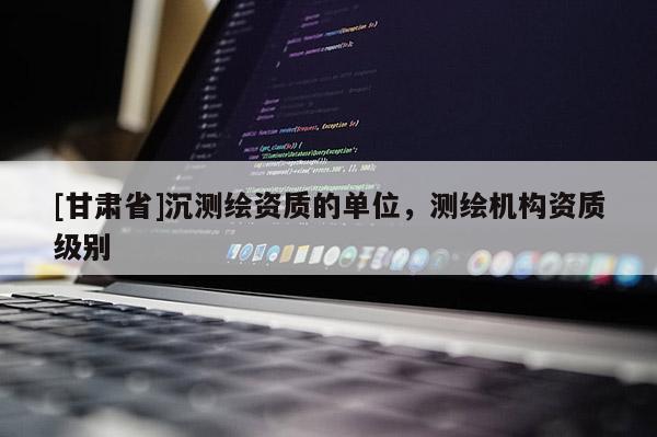[甘肅省]沉測繪資質的單位，測繪機構資質級別