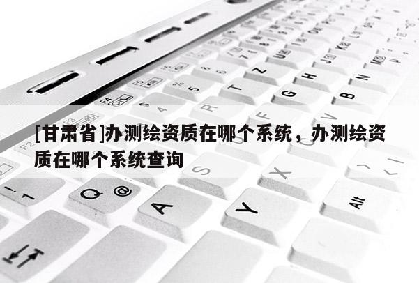 [甘肅省]辦測繪資質在哪個系統，辦測繪資質在哪個系統查詢