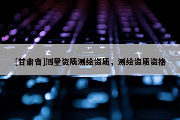 [甘肅省]測量資質測繪資質，測繪資質資格