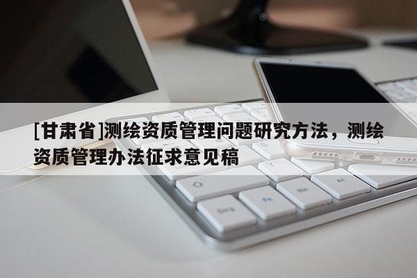 [甘肅省]測繪資質管理問題研究方法，測繪資質管理辦法征求意見稿