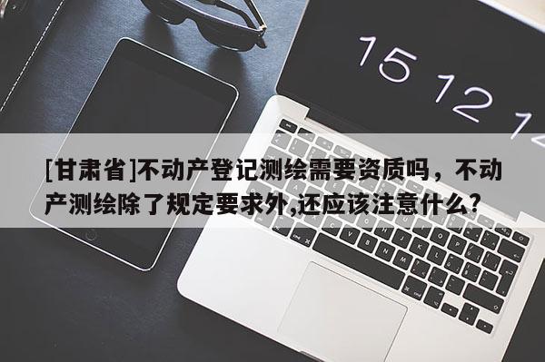 [甘肅省]不動產登記測繪需要資質嗎，不動產測繪除了規定要求外,還應該注意什么?