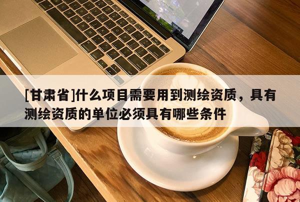 [甘肅省]什么項目需要用到測繪資質(zhì)，具有測繪資質(zhì)的單位必須具有哪些條件