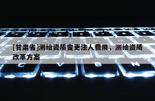 [甘肅省]測繪資質(zhì)變更法人費用，測繪資質(zhì)改革方案