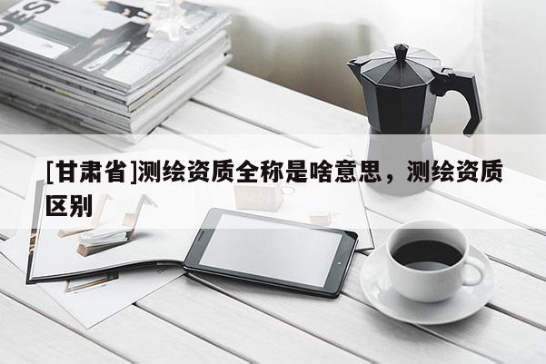 [甘肅省]測繪資質(zhì)全稱是啥意思，測繪資質(zhì)區(qū)別