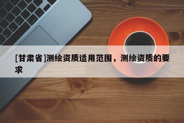 [甘肅省]測繪資質(zhì)適用范圍，測繪資質(zhì)的要求