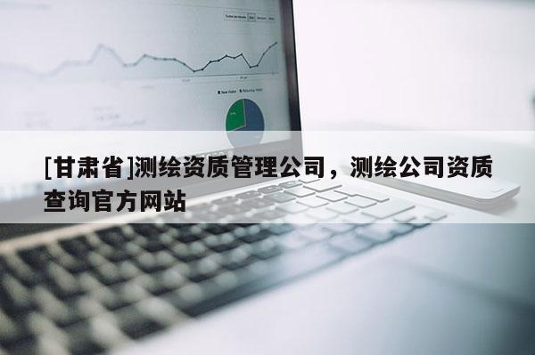 [甘肅省]測繪資質(zhì)管理公司，測繪公司資質(zhì)查詢官方網(wǎng)站