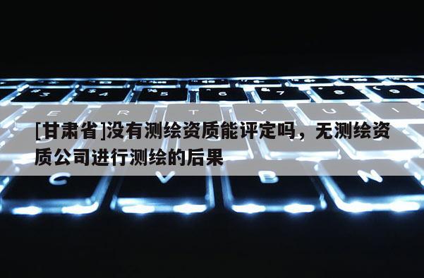 [甘肅省]沒有測繪資質(zhì)能評定嗎，無測繪資質(zhì)公司進行測繪的后果