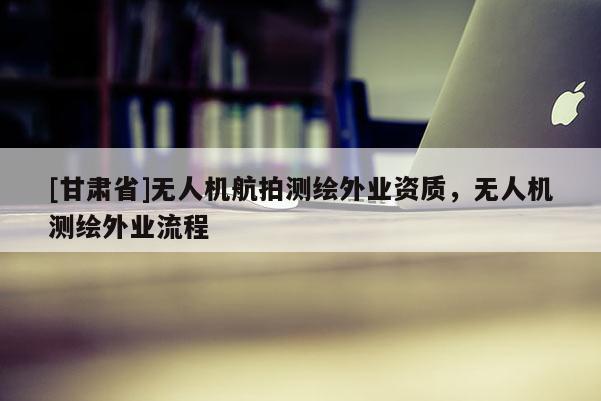 [甘肅省]無人機航拍測繪外業(yè)資質(zhì)，無人機測繪外業(yè)流程