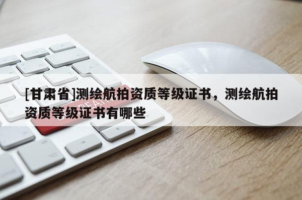 [甘肅省]測繪航拍資質(zhì)等級證書，測繪航拍資質(zhì)等級證書有哪些