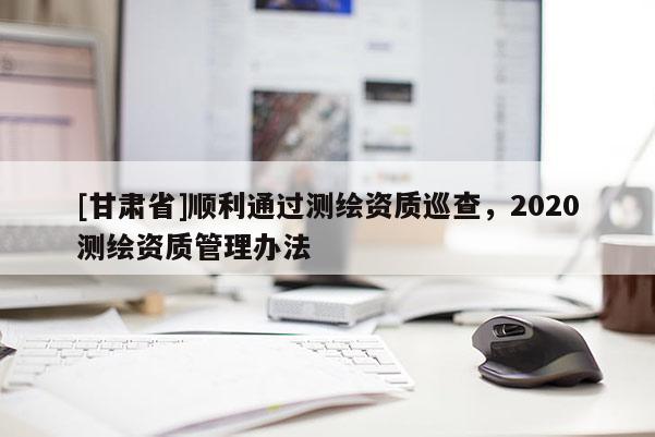 [甘肅省]順利通過測(cè)繪資質(zhì)巡查，2020測(cè)繪資質(zhì)管理辦法