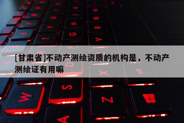 [甘肅省]不動(dòng)產(chǎn)測(cè)繪資質(zhì)的機(jī)構(gòu)是，不動(dòng)產(chǎn)測(cè)繪證有用嘛