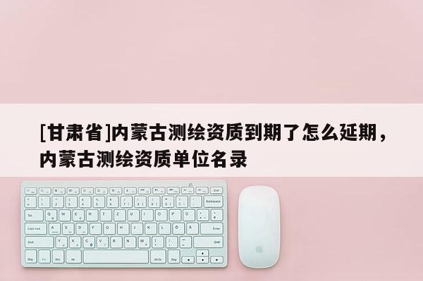 [甘肅省]內(nèi)蒙古測(cè)繪資質(zhì)到期了怎么延期，內(nèi)蒙古測(cè)繪資質(zhì)單位名錄