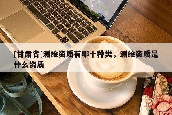 [甘肅省]測(cè)繪資質(zhì)有哪十種類，測(cè)繪資質(zhì)是什么資質(zhì)