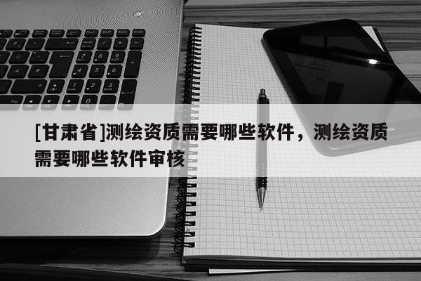[甘肅省]測繪資質(zhì)需要哪些軟件，測繪資質(zhì)需要哪些軟件審核