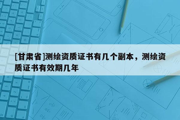 [甘肅省]測繪資質(zhì)證書有幾個副本，測繪資質(zhì)證書有效期幾年