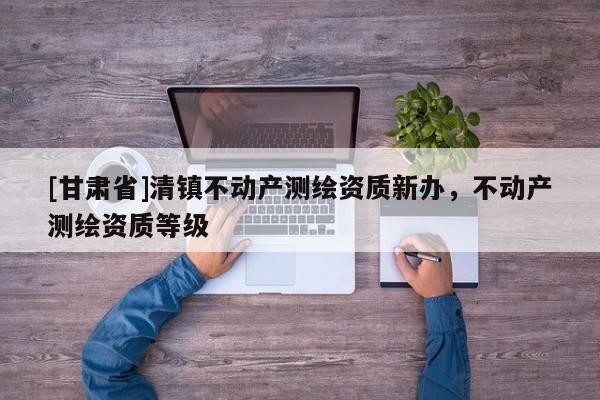 [甘肅省]清鎮(zhèn)不動產(chǎn)測繪資質(zhì)新辦，不動產(chǎn)測繪資質(zhì)等級