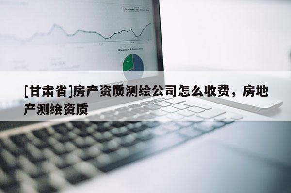 [甘肅省]房產資質測繪公司怎么收費，房地產測繪資質