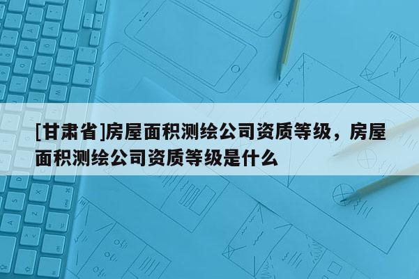 [甘肅省]房屋面積測繪公司資質等級，房屋面積測繪公司資質等級是什么