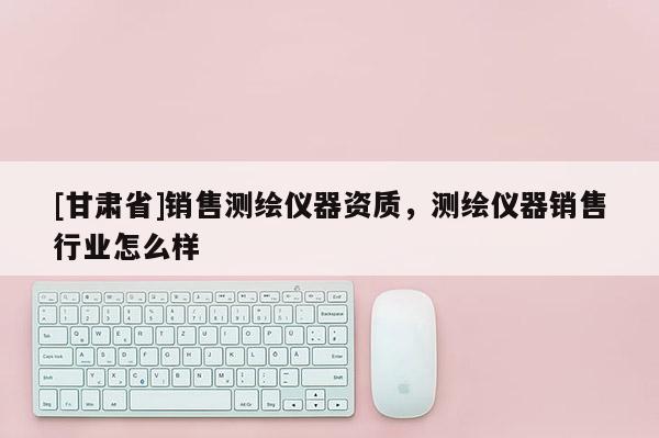 [甘肅省]銷售測繪儀器資質，測繪儀器銷售行業怎么樣