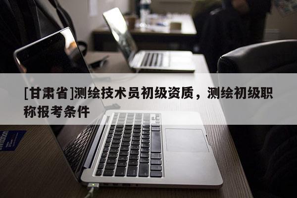 [甘肅省]測繪技術員初級資質，測繪初級職稱報考條件