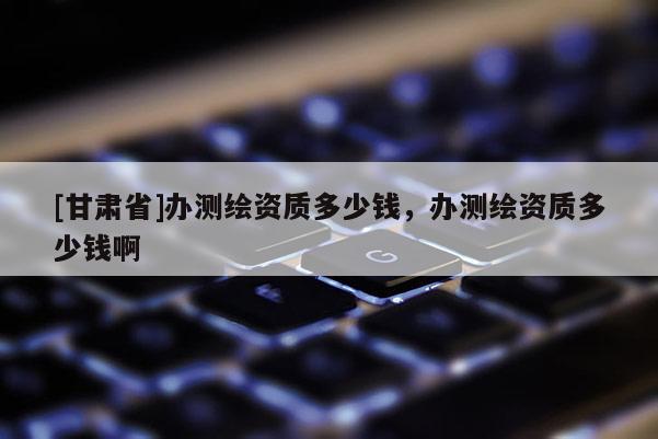 [甘肅省]辦測繪資質多少錢，辦測繪資質多少錢啊