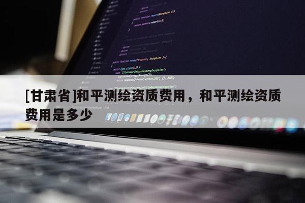 [甘肅省]和平測繪資質費用，和平測繪資質費用是多少