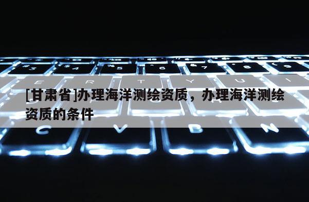 [甘肅省]辦理海洋測繪資質，辦理海洋測繪資質的條件