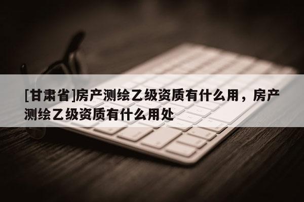 [甘肅省]房產測繪乙級資質有什么用，房產測繪乙級資質有什么用處