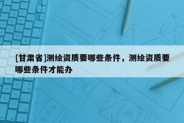 [甘肅省]測繪資質要哪些條件，測繪資質要哪些條件才能辦