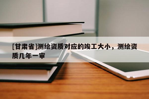 [甘肅省]測繪資質對應的竣工大小，測繪資質幾年一審
