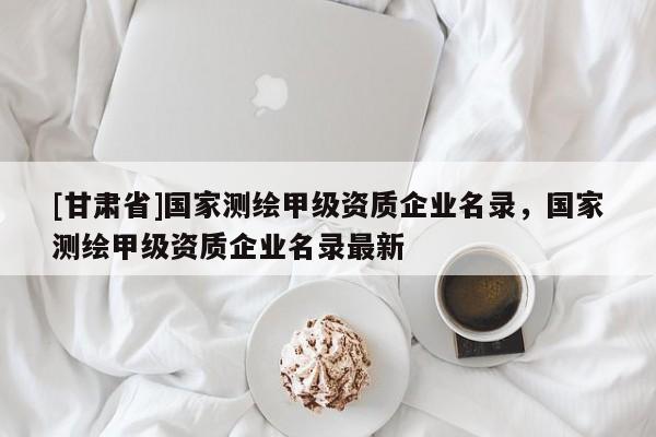 [甘肅省]國家測繪甲級資質企業名錄，國家測繪甲級資質企業名錄最新