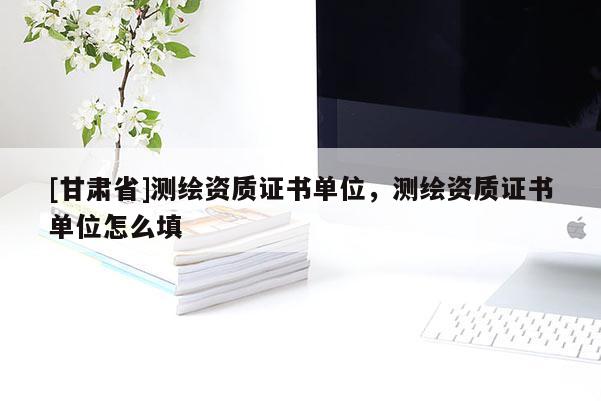[甘肅省]測繪資質證書單位，測繪資質證書單位怎么填