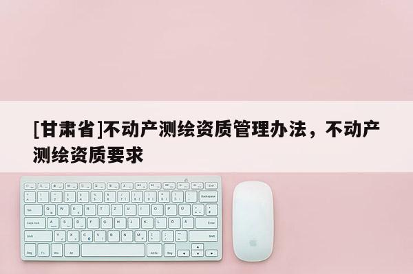 [甘肅省]不動產測繪資質管理辦法，不動產測繪資質要求